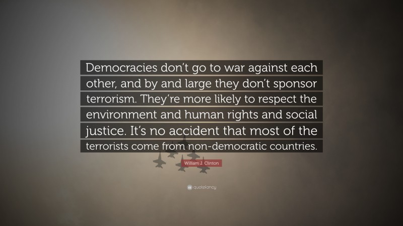 William J. Clinton Quote: “Democracies don’t go to war against each other, and by and large they don’t sponsor terrorism. They’re more likely to respect the environment and human rights and social justice. It’s no accident that most of the terrorists come from non-democratic countries.”
