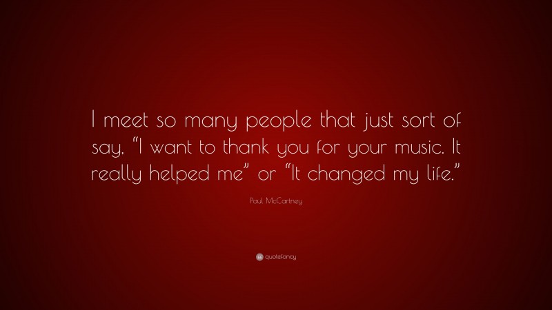 Paul McCartney Quote: “I meet so many people that just sort of say, “I want to thank you for your music. It really helped me” or “It changed my life.””