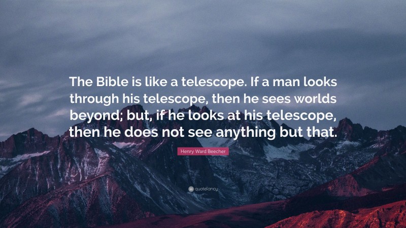 Henry Ward Beecher Quote: “The Bible is like a telescope. If a man looks through his telescope, then he sees worlds beyond; but, if he looks at his telescope, then he does not see anything but that.”