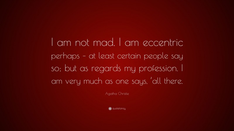 Agatha Christie Quote: “I am not mad. I am eccentric perhaps – at least certain people say so; but as regards my profession. I am very much as one says, ’all there.”