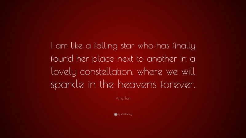 Amy Tan Quote: “I am like a falling star who has finally found her place next to another in a lovely constellation, where we will sparkle in the heavens forever.”