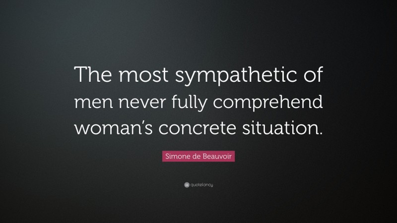 Simone de Beauvoir Quote: “The most sympathetic of men never fully comprehend woman’s concrete situation.”