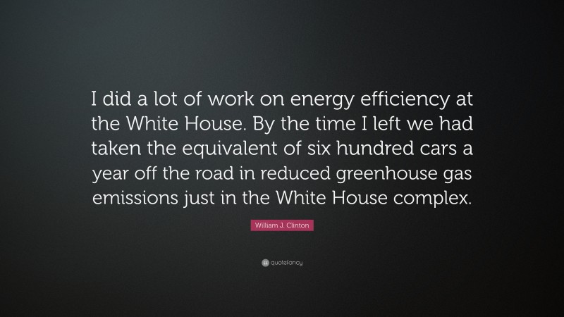William J. Clinton Quote: “I did a lot of work on energy efficiency at the White House. By the time I left we had taken the equivalent of six hundred cars a year off the road in reduced greenhouse gas emissions just in the White House complex.”