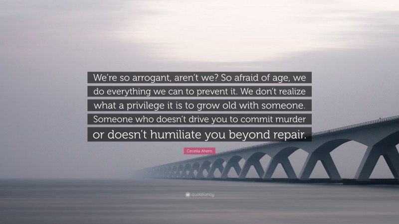 Cecelia Ahern Quote: “We’re so arrogant, aren’t we? So afraid of age, we do everything we can to prevent it. We don’t realize what a privilege it is to grow old with someone. Someone who doesn’t drive you to commit murder or doesn’t humiliate you beyond repair.”