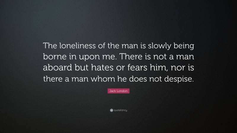 Jack London Quote: “The loneliness of the man is slowly being borne in upon me. There is not a man aboard but hates or fears him, nor is there a man whom he does not despise.”