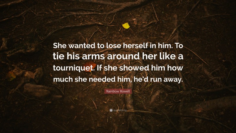 Rainbow Rowell Quote: “She wanted to lose herself in him. To tie his arms around her like a tourniquet. If she showed him how much she needed him, he’d run away.”