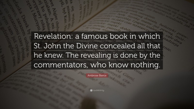Ambrose Bierce Quote: “Revelation: a famous book in which St. John the Divine concealed all that he knew. The revealing is done by the commentators, who know nothing.”