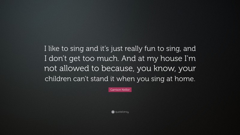 Garrison Keillor Quote: “I like to sing and it’s just really fun to sing, and I don’t get too much. And at my house I’m not allowed to because, you know, your children can’t stand it when you sing at home.”