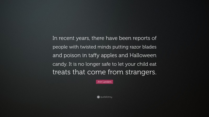 Ann Landers Quote: “In recent years, there have been reports of people with twisted minds putting razor blades and poison in taffy apples and Halloween candy. It is no longer safe to let your child eat treats that come from strangers.”