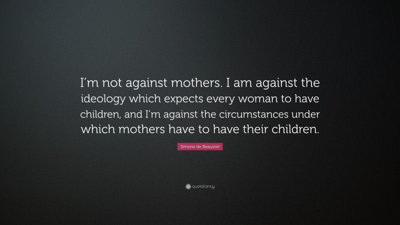 Simone de Beauvoir Quote: “I’m not against mothers. I am against the ideology which expects every woman to have children, and I’m against the circumstances under which mothers have to have their children.”