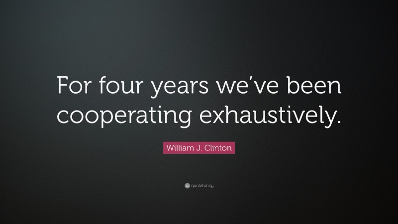 William J. Clinton Quote: “For four years we’ve been cooperating exhaustively.”