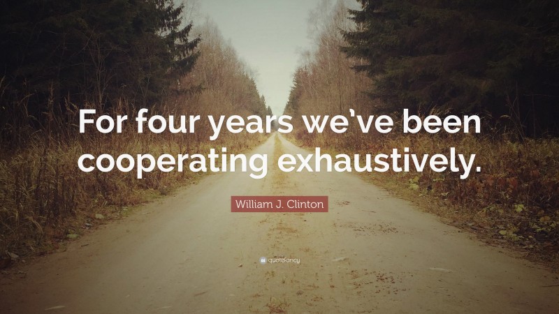 William J. Clinton Quote: “For four years we’ve been cooperating exhaustively.”