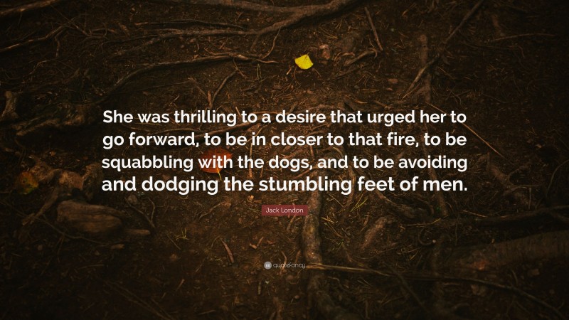 Jack London Quote: “She was thrilling to a desire that urged her to go forward, to be in closer to that fire, to be squabbling with the dogs, and to be avoiding and dodging the stumbling feet of men.”