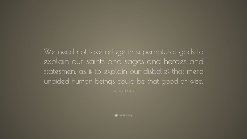Abraham Maslow Quote: “We need not take refuge in supernatural gods to explain our saints and sages and heroes and statesmen, as if to explain our disbelief that mere unaided human beings could be that good or wise.”