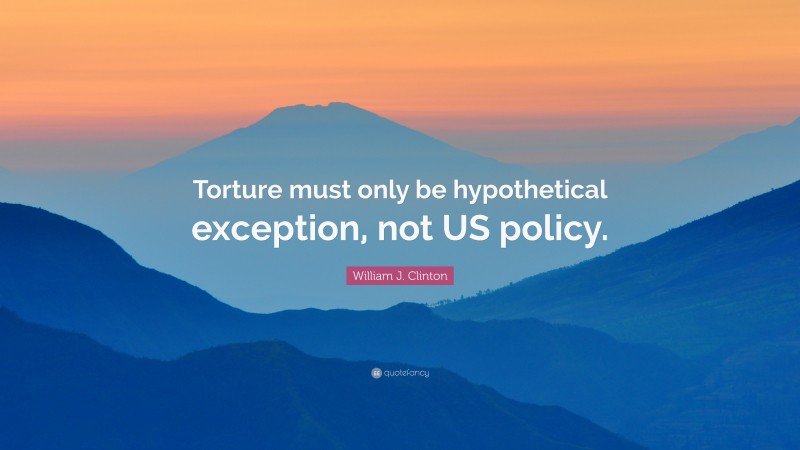 William J. Clinton Quote: “Torture must only be hypothetical exception, not US policy.”