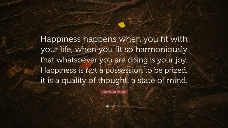 Daphne du Maurier Quote: “Happiness happens when you fit with your life, when you fit so harmoniously that whatsoever you are doing is your joy. Happiness is not a possession to be prized, it is a quality of thought, a state of mind.”