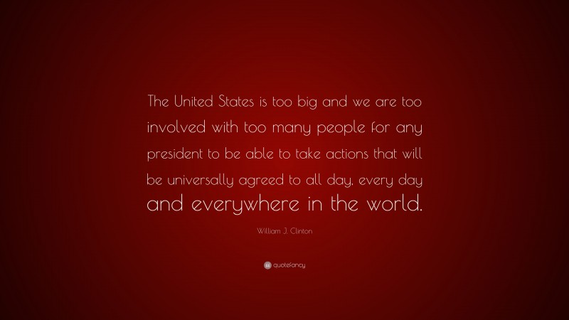 William J. Clinton Quote: “The United States is too big and we are too involved with too many people for any president to be able to take actions that will be universally agreed to all day, every day and everywhere in the world.”