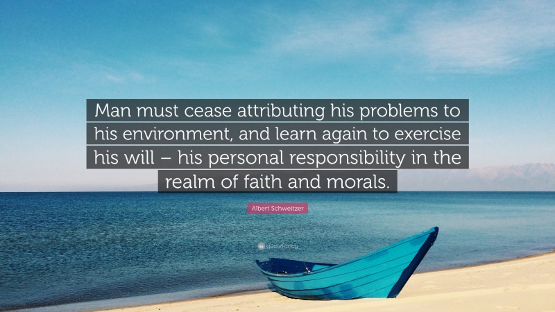 Albert Schweitzer Quote: “Man must cease attributing his problems to his environment, and learn again to exercise his will – his personal responsibility in the realm of faith and morals.”