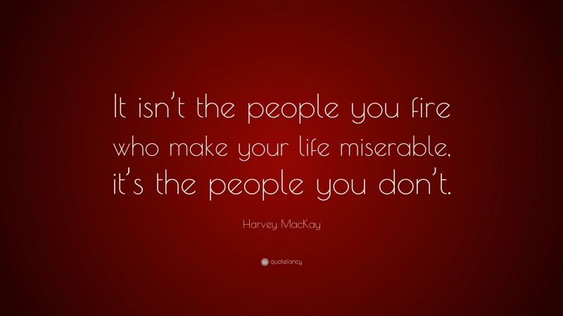 Harvey MacKay Quote: “It isn’t the people you fire who make your life miserable, it’s the people you don’t.”