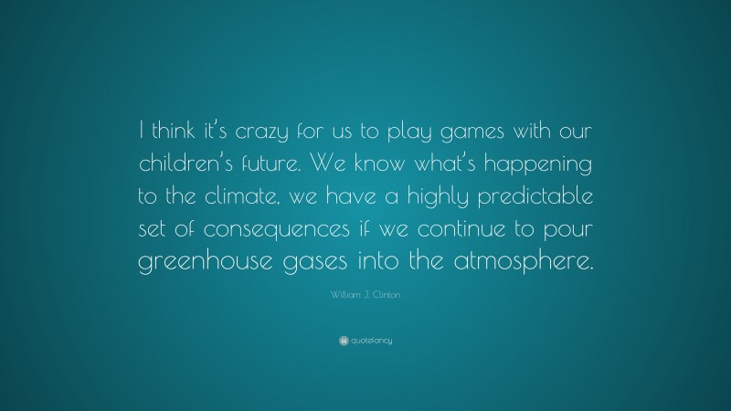William J. Clinton Quote: “I think it’s crazy for us to play games with our children’s future. We know what’s happening to the climate, we have a highly predictable set of consequences if we continue to pour greenhouse gases into the atmosphere.”