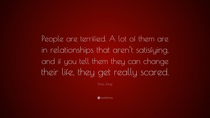 Erica Jong Quote: “People are terrified. A lot of them are in relationships that aren’t satisfying, and if you tell them they can change their life, they get really scared.”