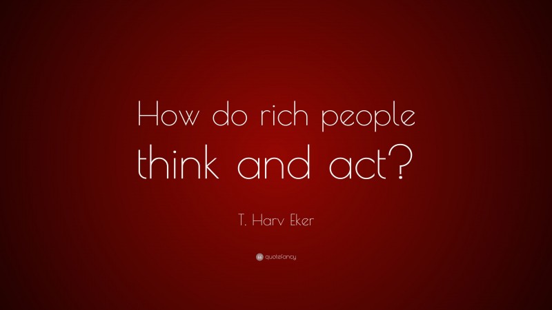 T. Harv Eker Quote: “How do rich people think and act?”