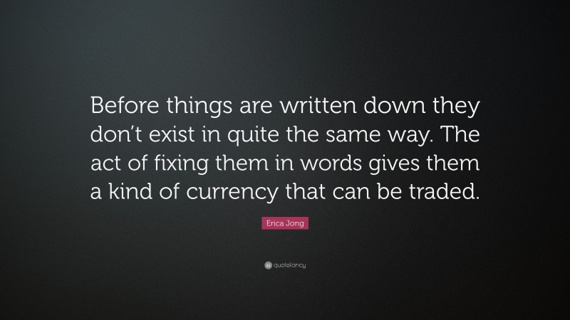 Erica Jong Quote: “Before things are written down they don’t exist in quite the same way. The act of fixing them in words gives them a kind of currency that can be traded.”
