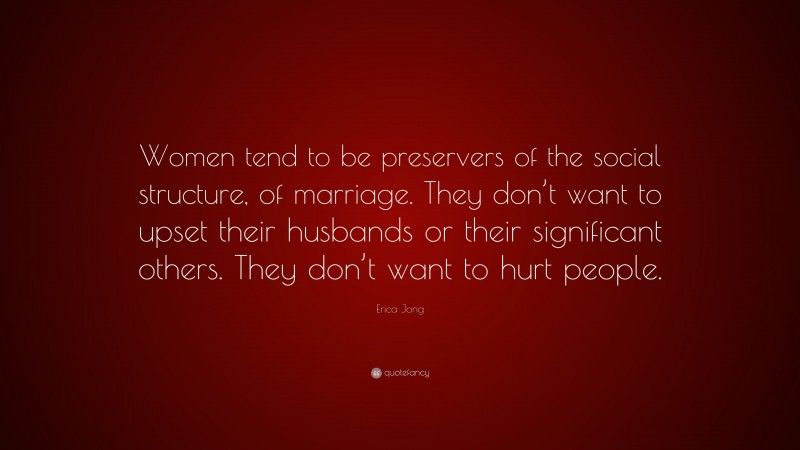 Erica Jong Quote: “Women tend to be preservers of the social structure, of marriage. They don’t want to upset their husbands or their significant others. They don’t want to hurt people.”