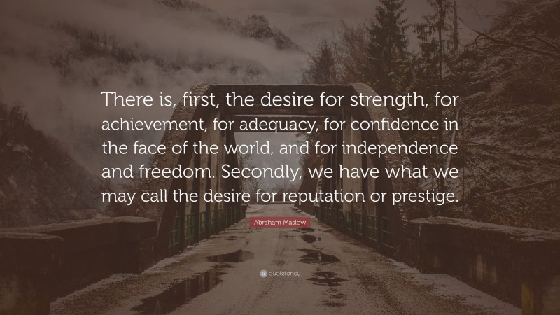 Abraham Maslow Quote: “There is, first, the desire for strength, for achievement, for adequacy, for confidence in the face of the world, and for independence and freedom. Secondly, we have what we may call the desire for reputation or prestige.”