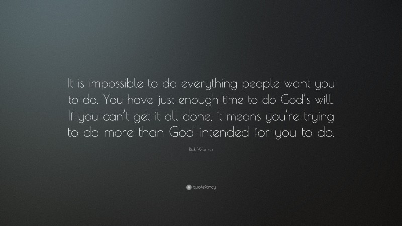 Rick Warren Quote: “It is impossible to do everything people want you to do. You have just enough time to do God’s will. If you can’t get it all done, it means you’re trying to do more than God intended for you to do.”