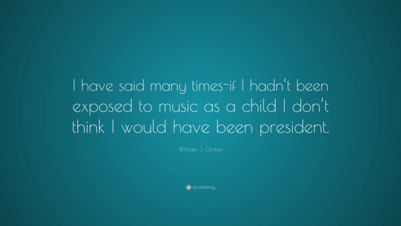 William J. Clinton Quote: “I have said many times-if I hadn’t been exposed to music as a child I don’t think I would have been president.”