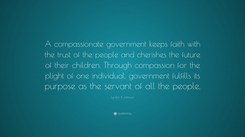 Lyndon B. Johnson Quote: “A compassionate government keeps faith with the trust of the people and cherishes the future of their children. Through compassion for the plight of one individual, government fulfills its purpose as the servant of all the people.”