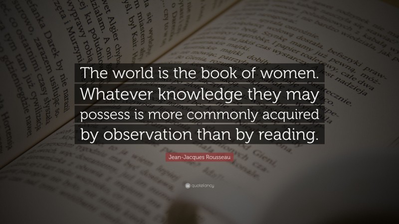 Jean-Jacques Rousseau Quote: “The world is the book of women. Whatever knowledge they may possess is more commonly acquired by observation than by reading.”