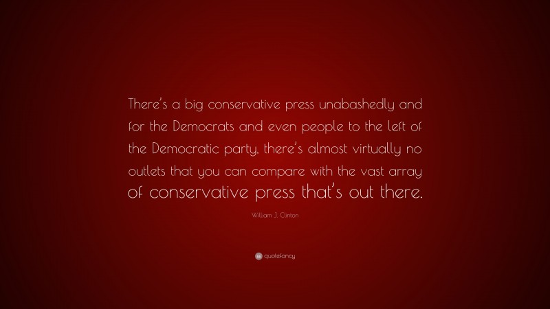 William J. Clinton Quote: “There’s a big conservative press unabashedly and for the Democrats and even people to the left of the Democratic party, there’s almost virtually no outlets that you can compare with the vast array of conservative press that’s out there.”