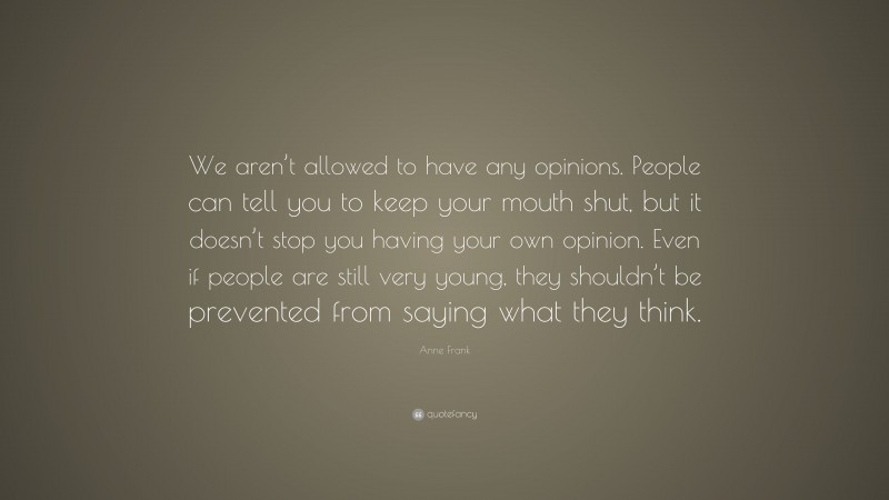 Anne Frank Quote: “We aren’t allowed to have any opinions. People can tell you to keep your mouth shut, but it doesn’t stop you having your own opinion. Even if people are still very young, they shouldn’t be prevented from saying what they think.”