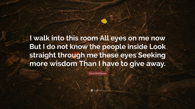 Dave Matthews Quote: “I walk into this room All eyes on me now But I do not know the people inside Look straight through me these eyes Seeking more wisdom Than I have to give away.”