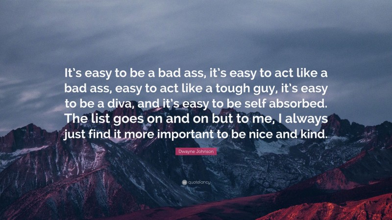 Dwayne Johnson Quote: “It’s easy to be a bad ass, it’s easy to act like a bad ass, easy to act like a tough guy, it’s easy to be a diva, and it’s easy to be self absorbed. The list goes on and on but to me, I always just find it more important to be nice and kind.”