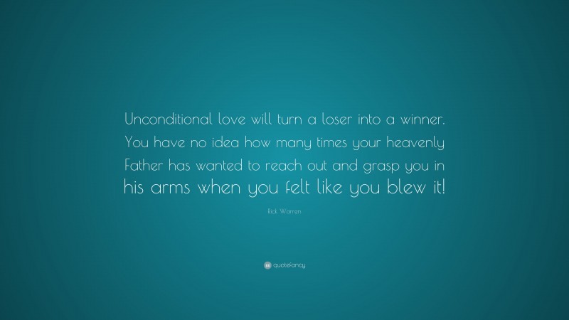 Rick Warren Quote: “Unconditional love will turn a loser into a winner. You have no idea how many times your heavenly Father has wanted to reach out and grasp you in his arms when you felt like you blew it!”
