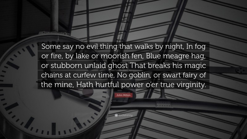 John Milton Quote: “Some say no evil thing that walks by night, In fog or fire, by lake or moorish fen, Blue meagre hag, or stubborn unlaid ghost That breaks his magic chains at curfew time, No goblin, or swart fairy of the mine, Hath hurtful power o’er true virginity.”