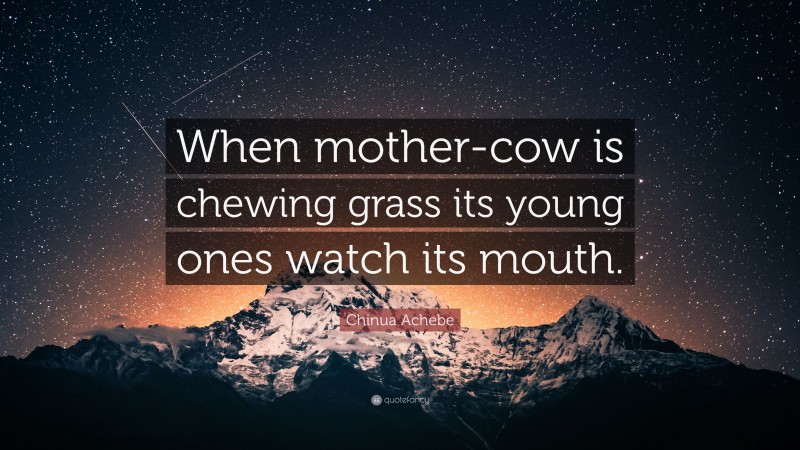 Chinua Achebe Quote: “When mother-cow is chewing grass its young ones watch its mouth.”