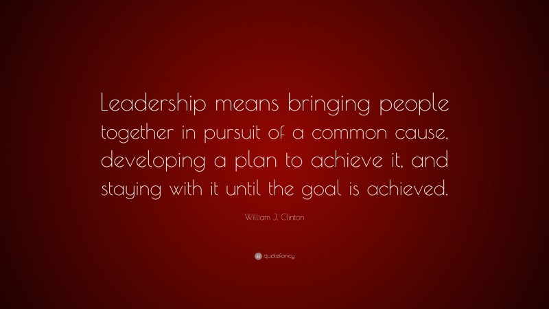 William J. Clinton Quote: “Leadership means bringing people together in pursuit of a common cause, developing a plan to achieve it, and staying with it until the goal is achieved.”