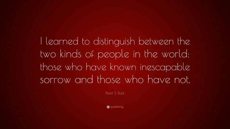 Pearl S. Buck Quote: “I learned to distinguish between the two kinds of people in the world: those who have known inescapable sorrow and those who have not.”