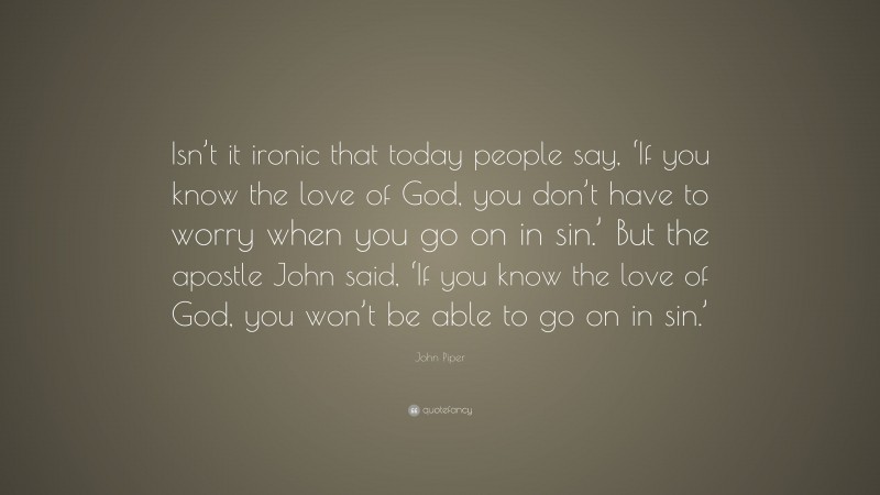 John Piper Quote: “Isn’t it ironic that today people say, ‘If you know the love of God, you don’t have to worry when you go on in sin.’ But the apostle John said, ‘If you know the love of God, you won’t be able to go on in sin.’”