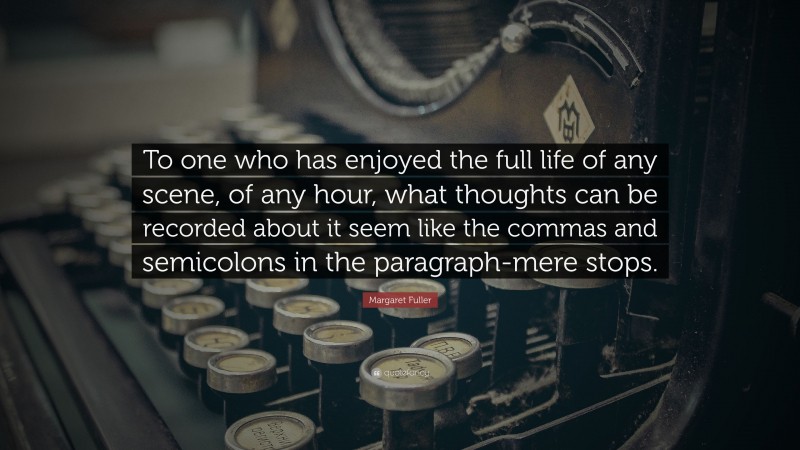 Margaret Fuller Quote: “To one who has enjoyed the full life of any scene, of any hour, what thoughts can be recorded about it seem like the commas and semicolons in the paragraph-mere stops.”