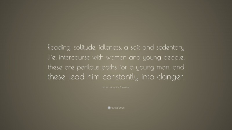 Jean-Jacques Rousseau Quote: “Reading, solitude, idleness, a soft and sedentary life, intercourse with women and young people, these are perilous paths for a young man, and these lead him constantly into danger.”