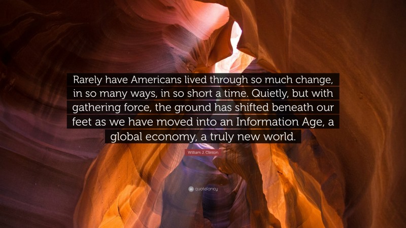 William J. Clinton Quote: “Rarely have Americans lived through so much change, in so many ways, in so short a time. Quietly, but with gathering force, the ground has shifted beneath our feet as we have moved into an Information Age, a global economy, a truly new world.”