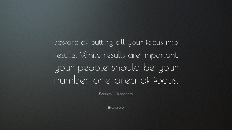 Kenneth H. Blanchard Quote: “Beware of putting all your focus into results. While results are important, your people should be your number one area of focus.”