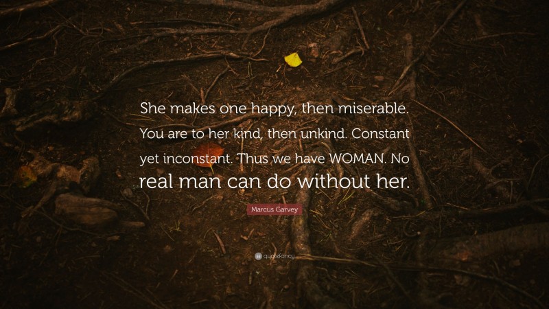 Marcus Garvey Quote: “She makes one happy, then miserable. You are to her kind, then unkind. Constant yet inconstant. Thus we have WOMAN. No real man can do without her.”