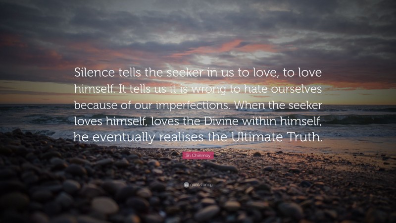 Sri Chinmoy Quote: “Silence tells the seeker in us to love, to love himself. It tells us it is wrong to hate ourselves because of our imperfections. When the seeker loves himself, loves the Divine within himself, he eventually realises the Ultimate Truth.”