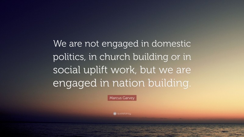 Marcus Garvey Quote: “We are not engaged in domestic politics, in church building or in social uplift work, but we are engaged in nation building.”